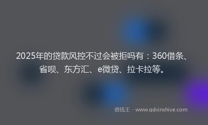 2025年的贷款风控不过会被拒吗有：360借条、省呗、东方汇、e微贷、拉卡拉等。