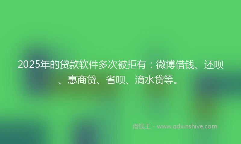 2025年的贷款软件多次被拒有：微博借钱、还呗、惠商贷、省呗、滴水贷等。
