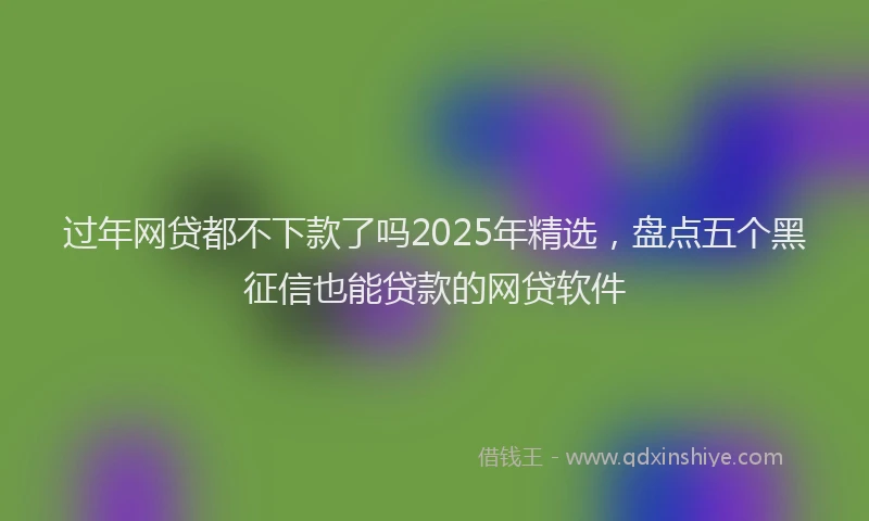 过年网贷都不下款了吗2025年精选，盘点五个黑征信也能贷款的网贷软件