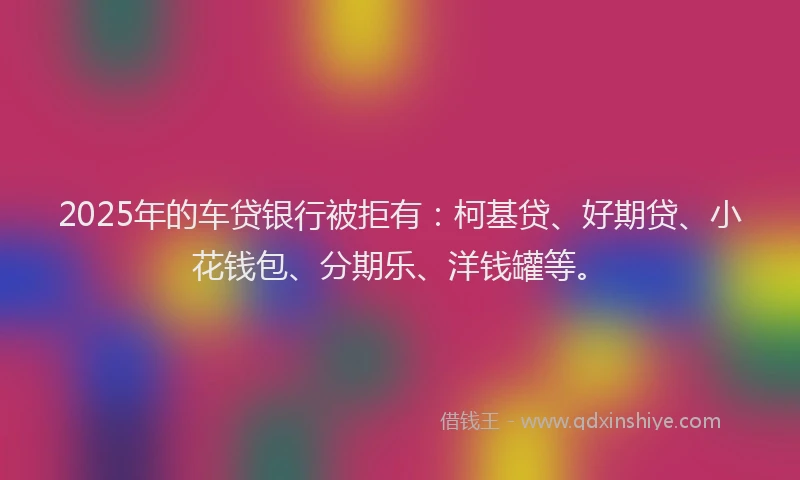 2025年的车贷银行被拒有：柯基贷、好期贷、小花钱包、分期乐、洋钱罐等。