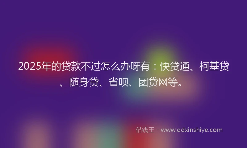 2025年的贷款不过怎么办呀有：快贷通、柯基贷、随身贷、省呗、团贷网等。