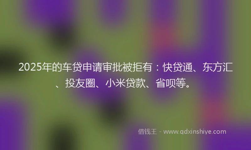 2025年的车贷申请审批被拒有：快贷通、东方汇、投友圈、小米贷款、省呗等。