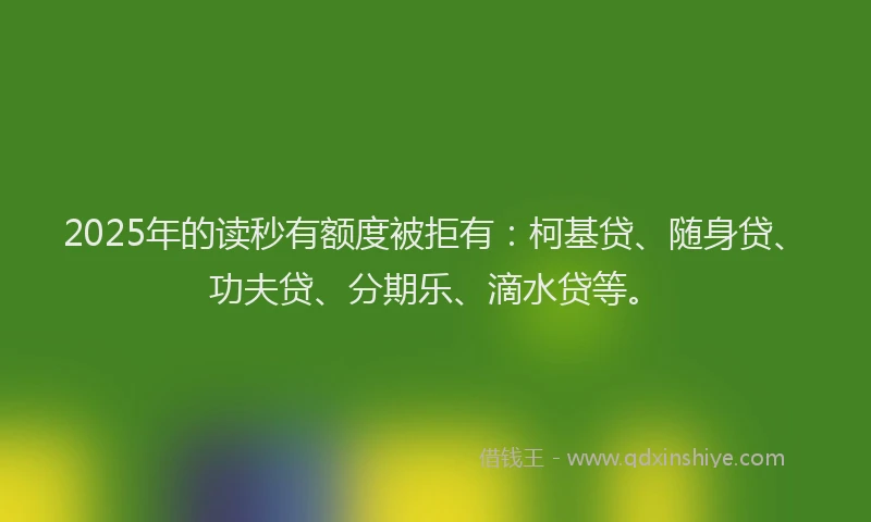 2025年的读秒有额度被拒有：柯基贷、随身贷、功夫贷、分期乐、滴水贷等。