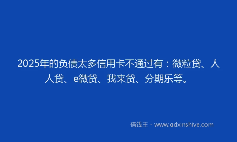 2025年的负债太多信用卡不通过有：微粒贷、人人贷、e微贷、我来贷、分期乐等。