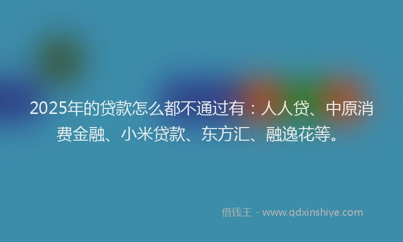 2025年的贷款怎么都不通过有：人人贷、中原消费金融、小米贷款、东方汇、融逸花等。