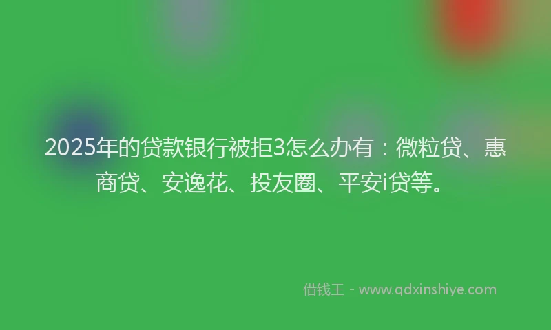 2025年的贷款银行被拒3怎么办有：微粒贷、惠商贷、安逸花、投友圈、平安i贷等。