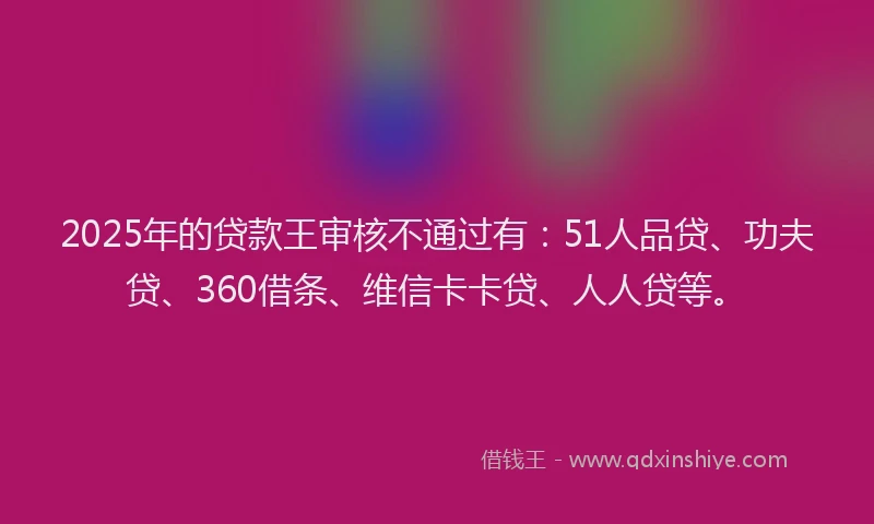2025年的贷款王审核不通过有：51人品贷、功夫贷、360借条、维信卡卡贷、人人贷等。