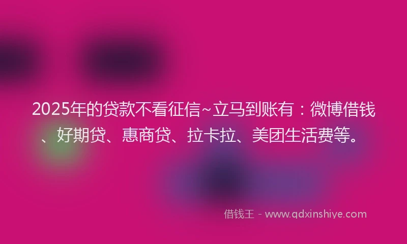 2025年的贷款不看征信~立马到账有：微博借钱、好期贷、惠商贷、拉卡拉、美团生活费等。