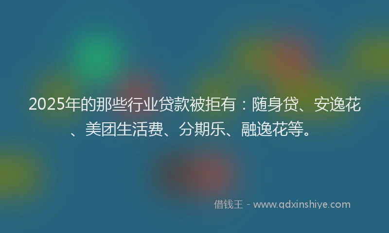 2025年的那些行业贷款被拒有：随身贷、安逸花、美团生活费、分期乐、融逸花等。