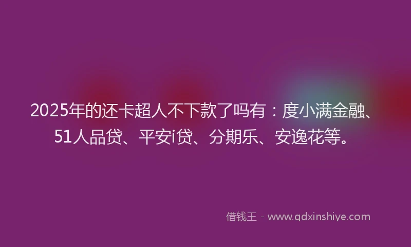 2025年的还卡超人不下款了吗有：度小满金融、51人品贷、平安i贷、分期乐、安逸花等。
