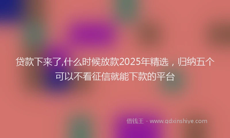 贷款下来了,什么时候放款2025年精选，归纳五个可以不看征信就能下款的平台