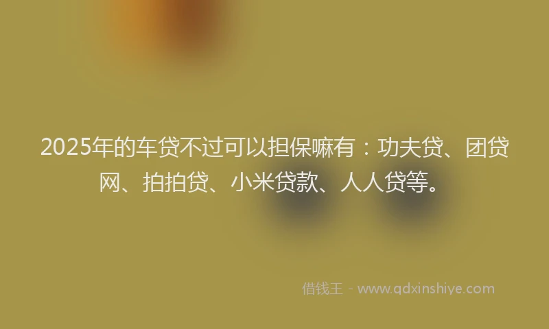 2025年的车贷不过可以担保嘛有：功夫贷、团贷网、拍拍贷、小米贷款、人人贷等。