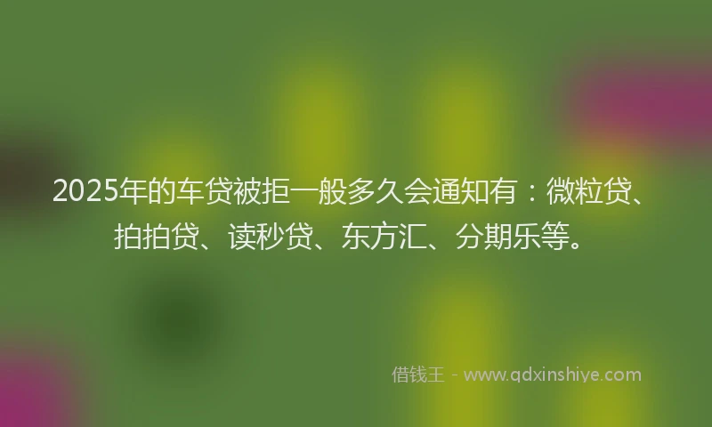 2025年的车贷被拒一般多久会通知有：微粒贷、拍拍贷、读秒贷、东方汇、分期乐等。