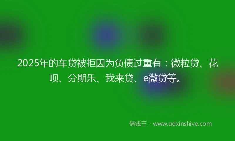 2025年的车贷被拒因为负债过重有：微粒贷、花呗、分期乐、我来贷、e微贷等。