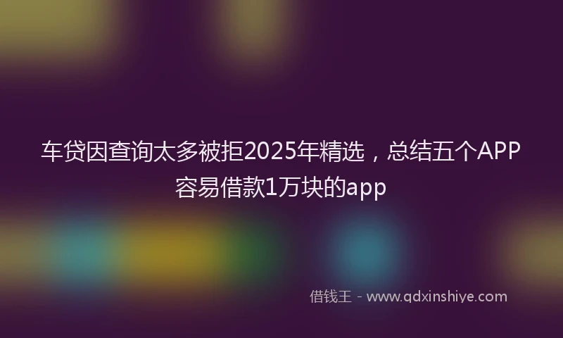 车贷因查询太多被拒2025年精选，总结五个APP容易借款1万块的app