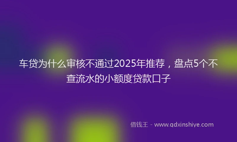 车贷为什么审核不通过2025年推荐，盘点5个不查流水的小额度贷款口子