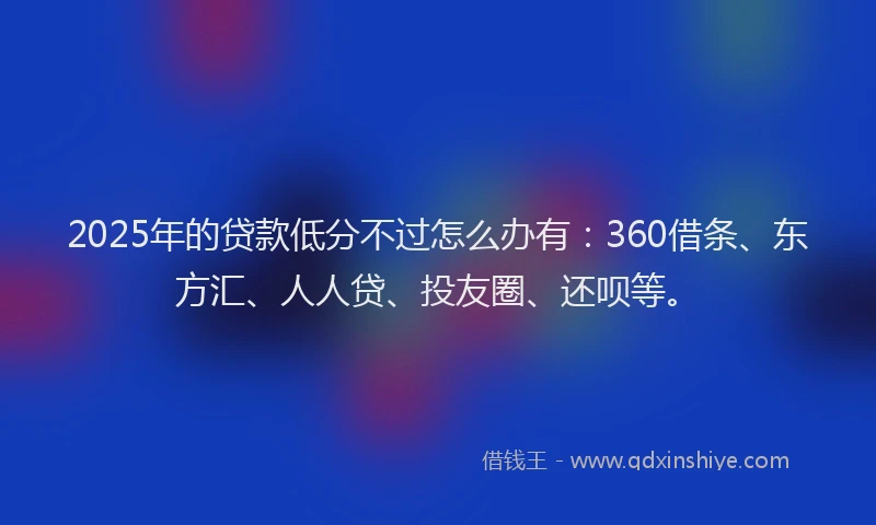 2025年的贷款低分不过怎么办有：360借条、东方汇、人人贷、投友圈、还呗等。