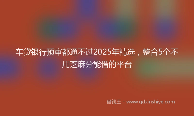 车贷银行预审都通不过2025年精选，整合5个不用芝麻分能借的平台