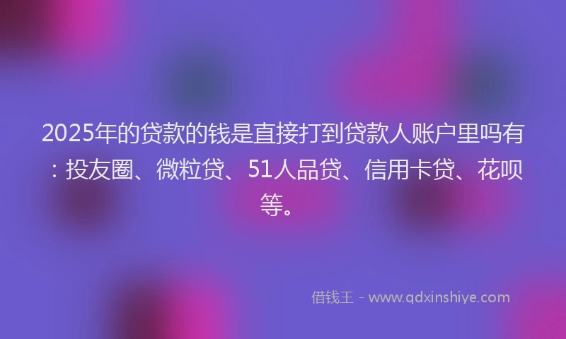 2025年的贷款的钱是直接打到贷款人账户里吗有：投友圈、微粒贷、51人品贷、信用卡贷、花呗等。