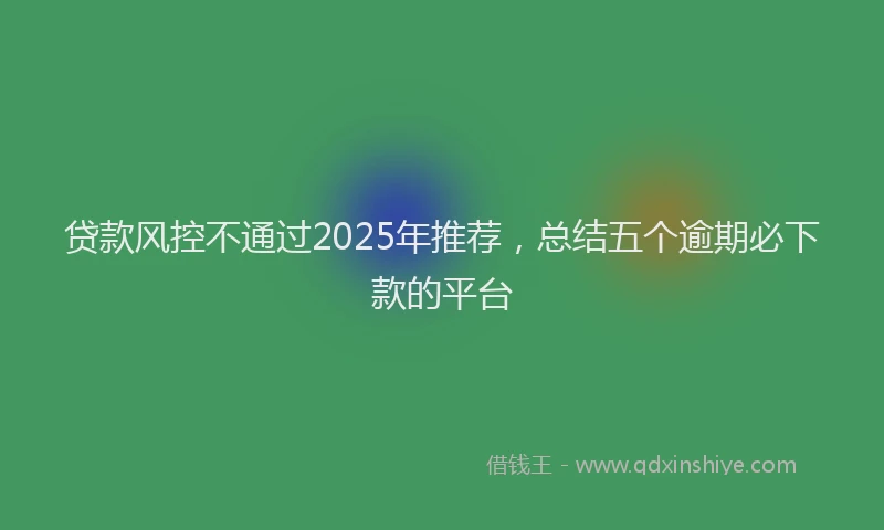 贷款风控不通过2025年推荐，总结五个逾期必下款的平台