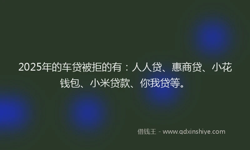 2025年的车贷被拒的有：人人贷、惠商贷、小花钱包、小米贷款、你我贷等。