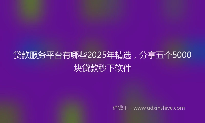 贷款服务平台有哪些2025年精选，分享五个5000块贷款秒下软件