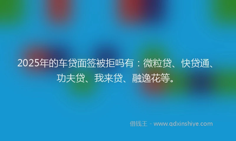 2025年的车贷面签被拒吗有：微粒贷、快贷通、功夫贷、我来贷、融逸花等。