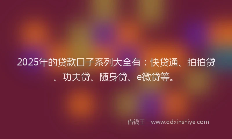 2025年的贷款口子系列大全有：快贷通、拍拍贷、功夫贷、随身贷、e微贷等。