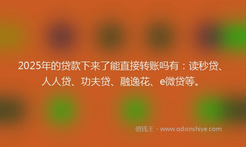 2025年的贷款下来了能直接转账吗有：读秒贷、人人贷、功夫贷、融逸花、e微贷等。