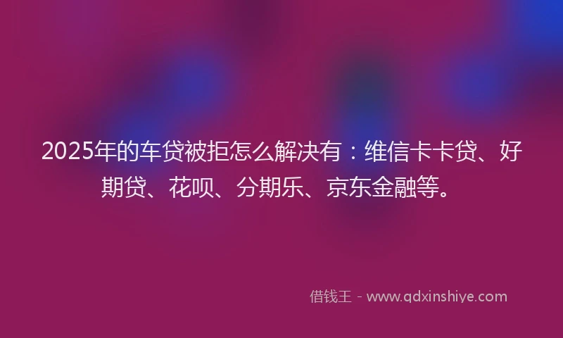 2025年的车贷被拒怎么解决有：维信卡卡贷、好期贷、花呗、分期乐、京东金融等。