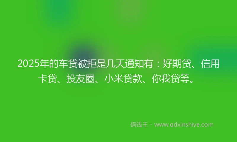 2025年的车贷被拒是几天通知有：好期贷、信用卡贷、投友圈、小米贷款、你我贷等。