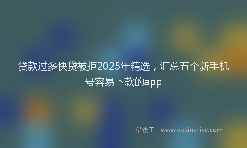 贷款过多快贷被拒2025年精选，汇总五个新手机号容易下款的app