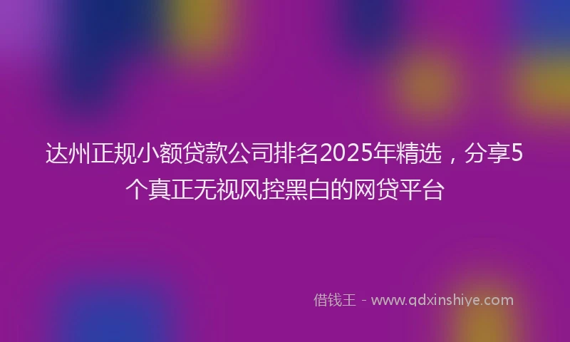 达州正规小额贷款公司排名2025年精选，分享5个真正无视风控黑白的网贷平台
