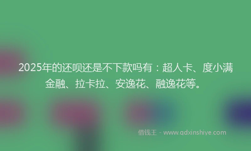 2025年的还呗还是不下款吗有：超人卡、度小满金融、拉卡拉、安逸花、融逸花等。