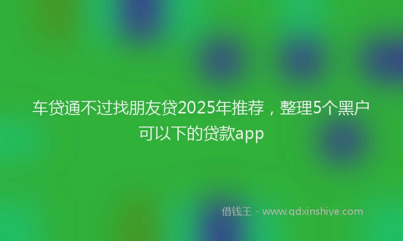 车贷通不过找朋友贷2025年推荐，整理5个黑户可以下的贷款app