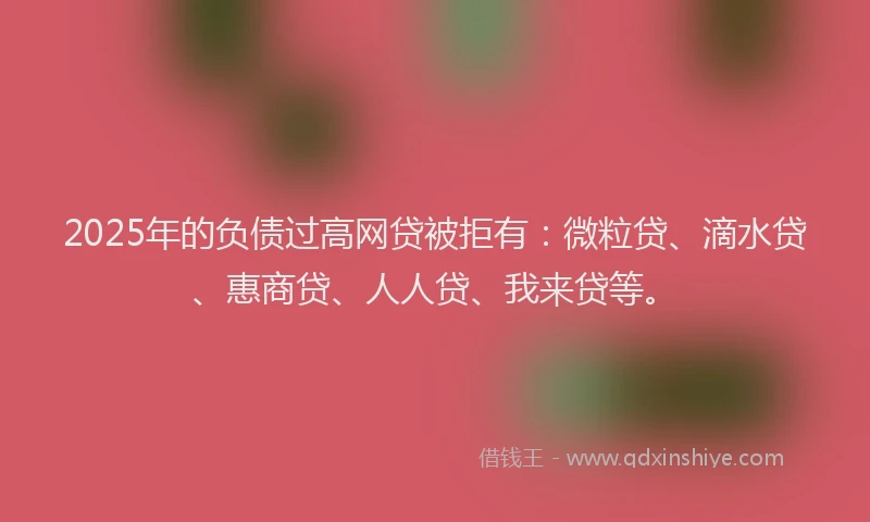 2025年的负债过高网贷被拒有：微粒贷、滴水贷、惠商贷、人人贷、我来贷等。
