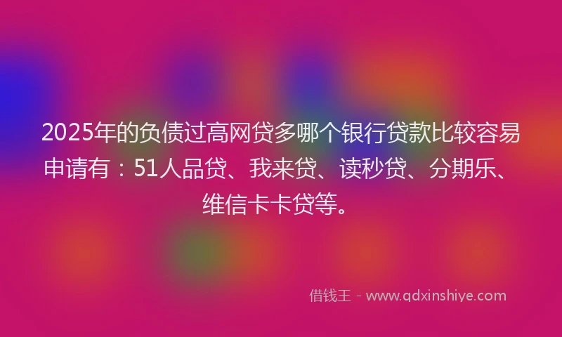 2025年的负债过高网贷多哪个银行贷款比较容易申请有：51人品贷、我来贷、读秒贷、分期乐、维信卡卡贷等。