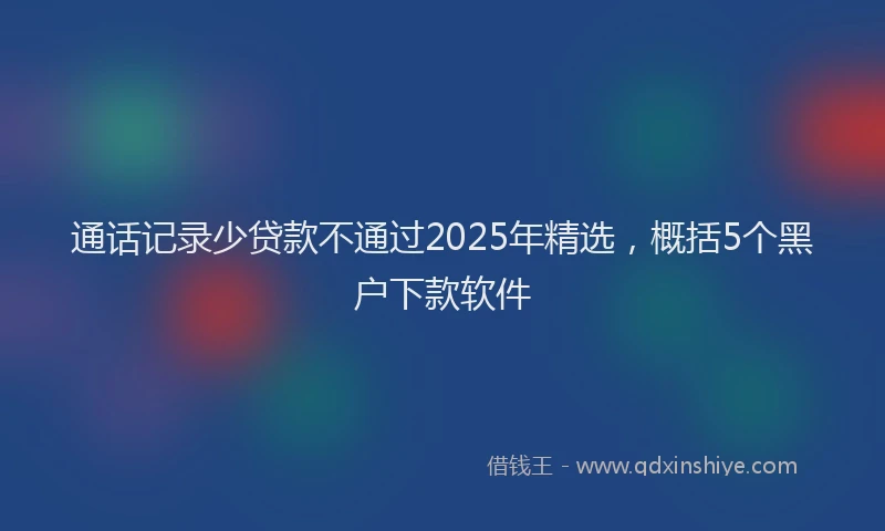 通话记录少贷款不通过2025年精选，概括5个黑户下款软件