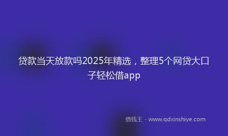 贷款当天放款吗2025年精选，整理5个网贷大口子轻松借app