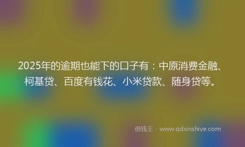 2025年的逾期也能下的口子有：中原消费金融、柯基贷、百度有钱花、小米贷款、随身贷等。