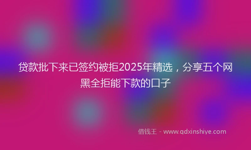 贷款批下来已签约被拒2025年精选，分享五个网黑全拒能下款的口子