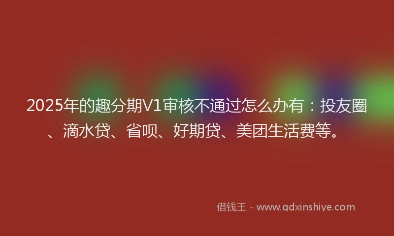 2025年的趣分期V1审核不通过怎么办有：投友圈、滴水贷、省呗、好期贷、美团生活费等。