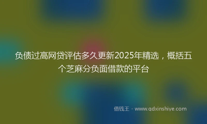 负债过高网贷评估多久更新2025年精选，概括五个芝麻分负面借款的平台