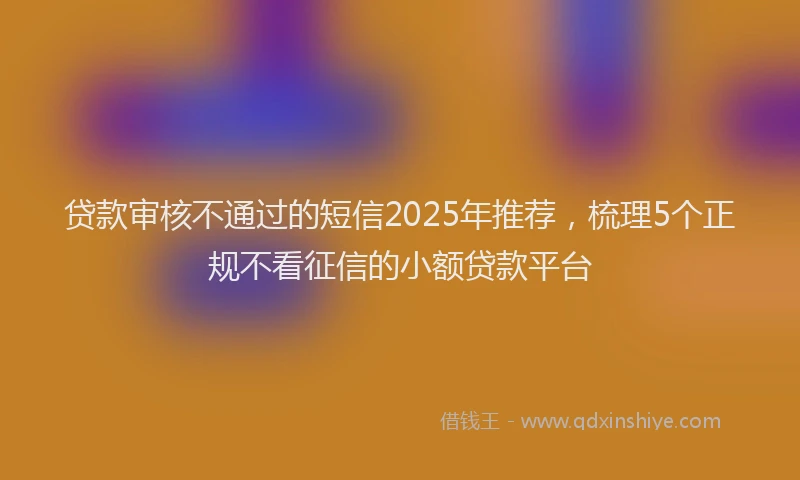 贷款审核不通过的短信2025年推荐，梳理5个正规不看征信的小额贷款平台