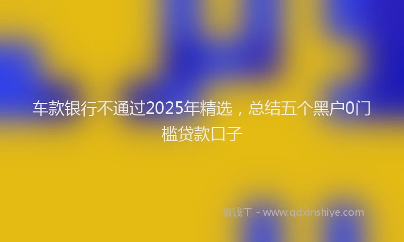 车款银行不通过2025年精选，总结五个黑户0门槛贷款口子