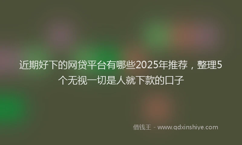近期好下的网贷平台有哪些2025年推荐，整理5个无视一切是人就下款的口子