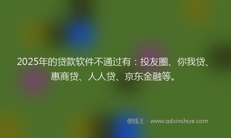 2025年的贷款软件不通过有：投友圈、你我贷、惠商贷、人人贷、京东金融等。