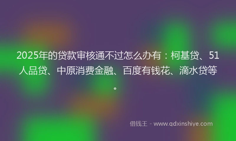 2025年的贷款审核通不过怎么办有：柯基贷、51人品贷、中原消费金融、百度有钱花、滴水贷等。