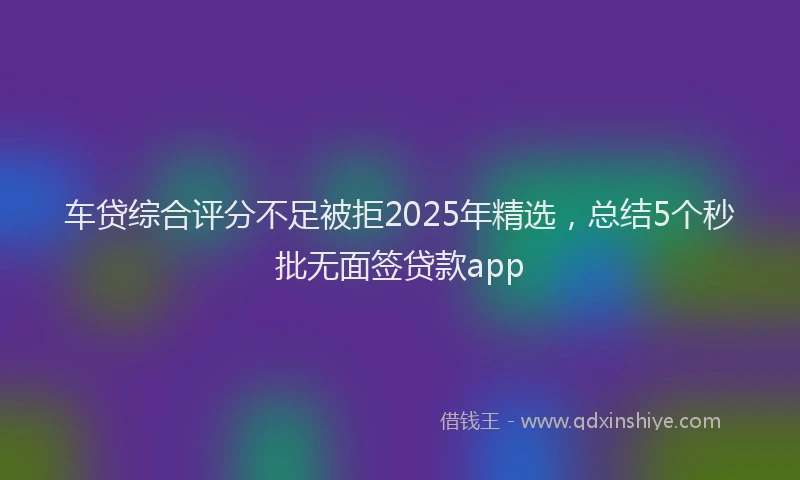 车贷综合评分不足被拒2025年精选，总结5个秒批无面签贷款app