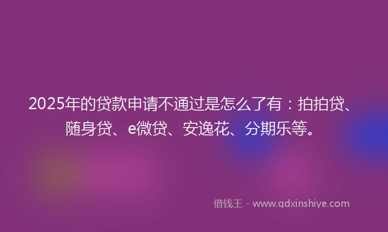 2025年的贷款申请不通过是怎么了有：拍拍贷、随身贷、e微贷、安逸花、分期乐等。